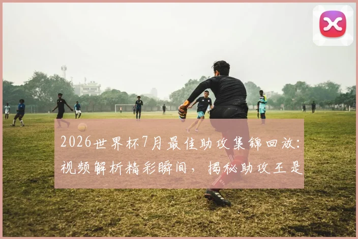 2026世界杯7月最佳助攻集锦回放：视频解析精彩瞬间，揭秘助攻王是谁