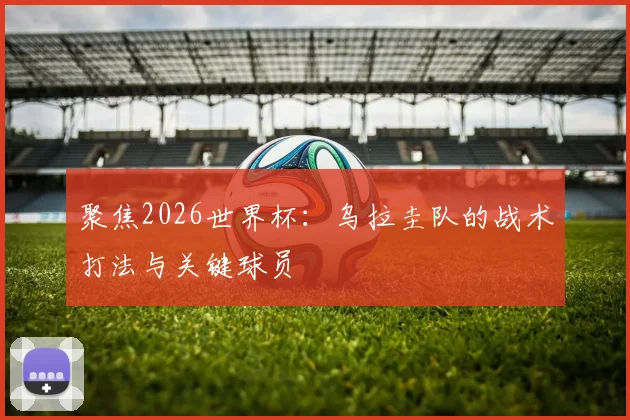 聚焦2026世界杯：乌拉圭队的战术打法与关键球员