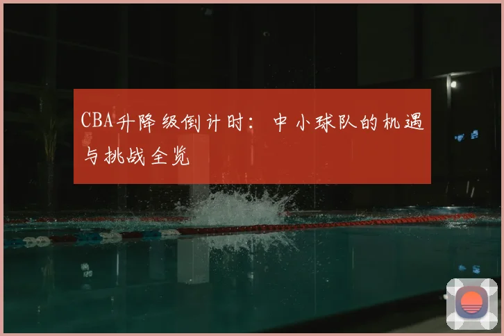 CBA升降级倒计时：中小球队的机遇与挑战全览