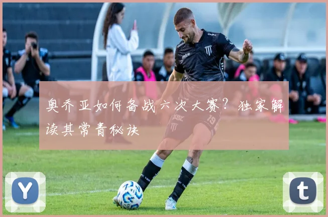 奥乔亚如何备战六次大赛？独家解读其常青秘诀