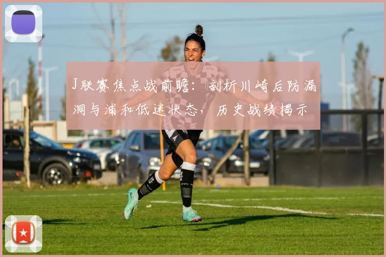 J联赛焦点战前瞻：剖析川崎后防漏洞与浦和低迷状态，历史战绩揭示对决关键