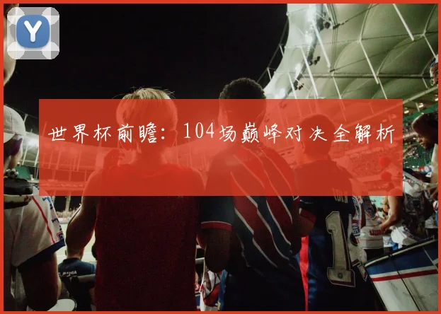 世界杯前瞻：104场巅峰对决全解析