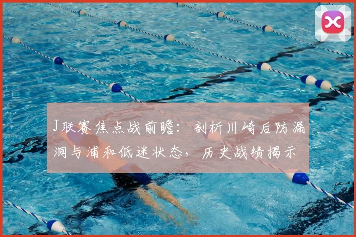 J联赛焦点战前瞻：剖析川崎后防漏洞与浦和低迷状态，历史战绩揭示对决关键