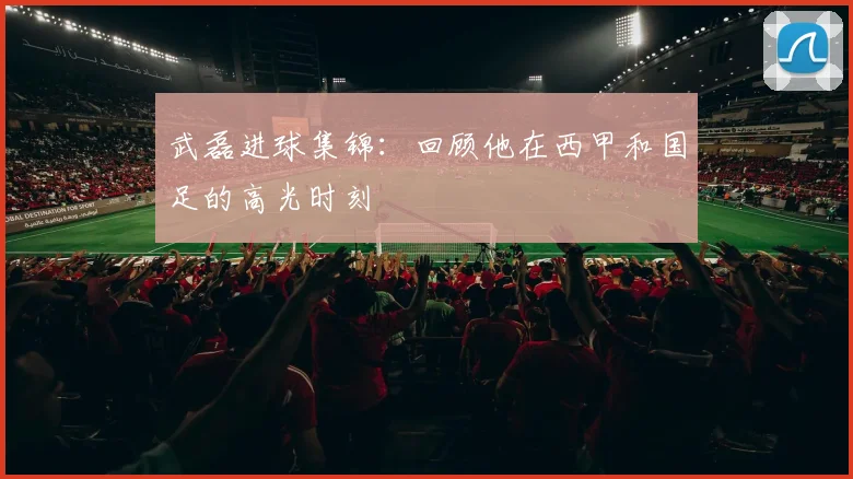 武磊进球集锦：回顾他在西甲和国足的高光时刻