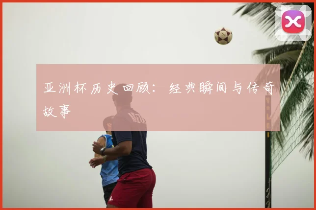 亚洲杯历史回顾：经典瞬间与传奇故事