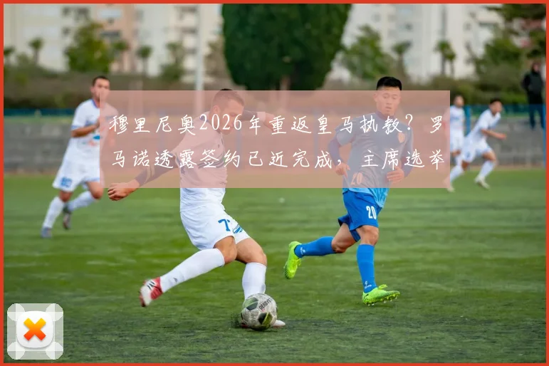 穆里尼奥2026年重返皇马执教？罗马诺透露签约已近完成，主席选举成最后变数