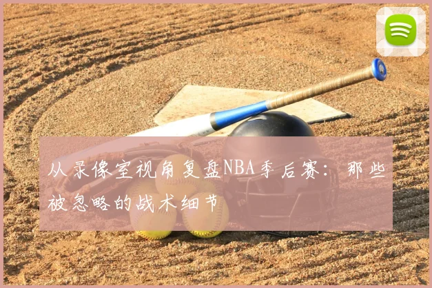 从录像室视角复盘NBA季后赛：那些被忽略的战术细节
