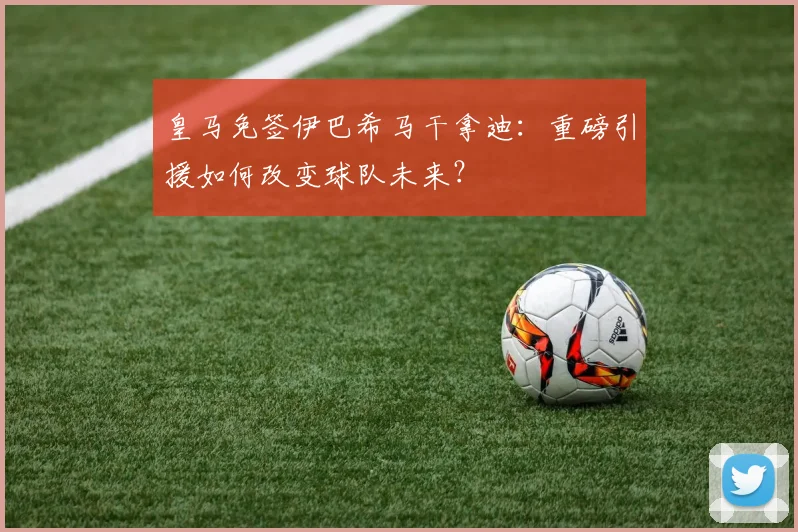 皇马免签伊巴希马干拿迪：重磅引援如何改变球队未来？