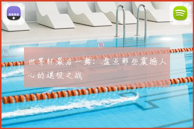 世界杯最后一舞：盘点那些震撼人心的退役之战