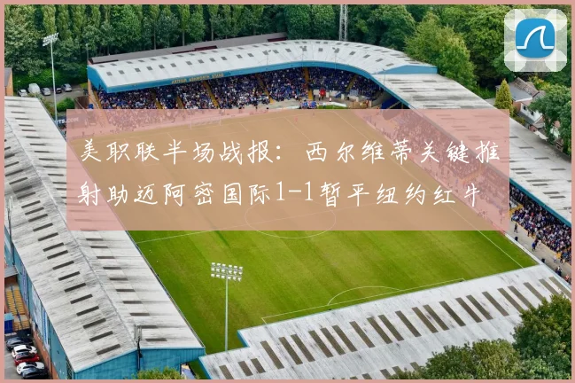 美职联半场战报：西尔维蒂关键推射助迈阿密国际1-1暂平纽约红牛