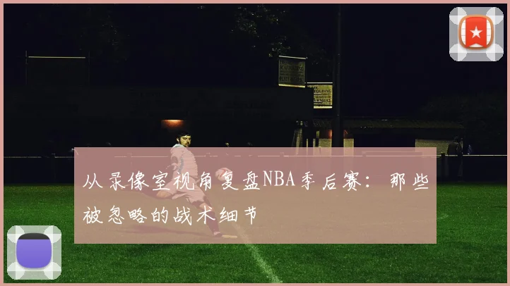 从录像室视角复盘NBA季后赛：那些被忽略的战术细节