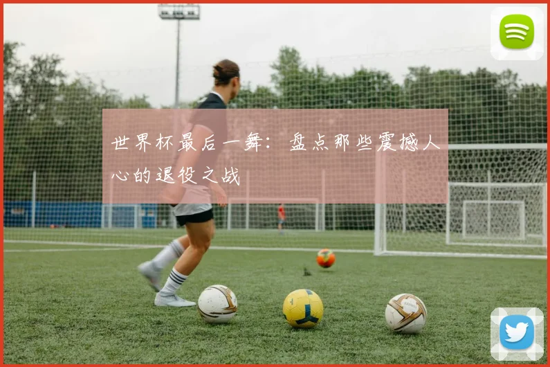 世界杯最后一舞：盘点那些震撼人心的退役之战