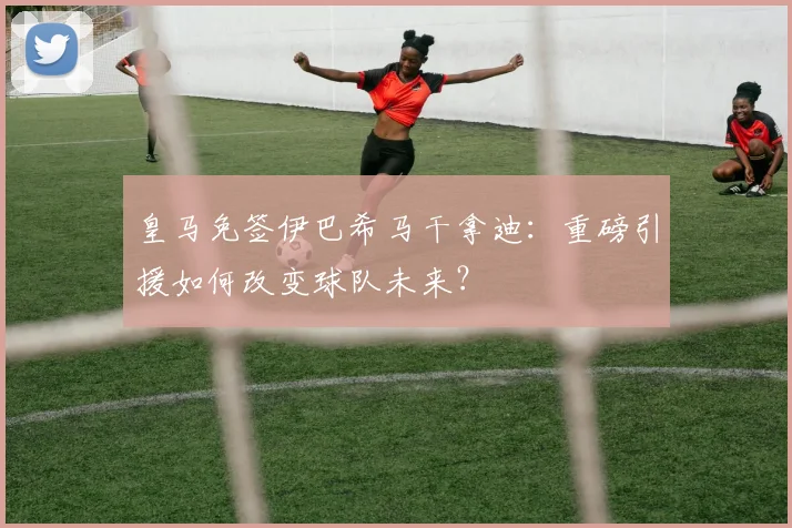 皇马免签伊巴希马干拿迪：重磅引援如何改变球队未来？
